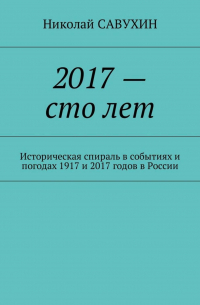 Николай Савухин - 2017 – сто лет. Историческая спираль в событиях и погодах 1917 и 2017 годов в России