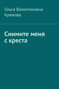 Ольга Валентиновна Крюкова - Снимите меня с креста