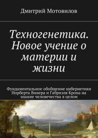 Дмитрий Мотовилов - Техногенетика. Новое учение о материи и жизни. Фундаментальное обобщение кибернетики Норберта Винера и Габриэля Крона на знание человечества в целом