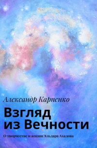 Александр Карпенко - Взгляд из Вечности. О творчестве и жизни Эльдара Ахадова