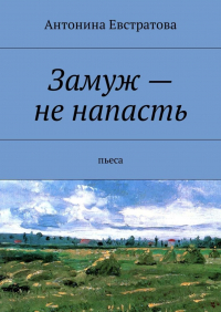 Антонина Евстратова - Замуж – не напасть. Пьеса