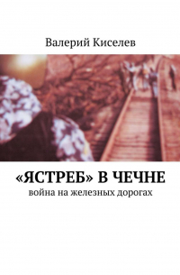 Валерий Киселев - «Ястреб» в Чечне. Война на железных дорогах