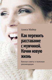 Алиса Майер - Как пережить расставание с мужчиной. Начни новую жизнь. Важные советы и полезные рекомендации