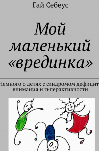 Гай Себеус - Мой маленький «врединка». Немного о детях с синдромом дефицита внимания и гиперактивности