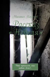 Михаил Казаков - Рассказ «Неделя». Что принесет мне новый день?..