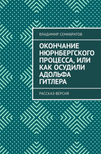 Владимир Семибратов - Окончание Нюрнбергского процесса, или Как осудили Адольфа Гитлера. Рассказ-версия