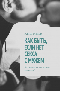 Алиса Майер - Как быть, если нет секса с мужем. Что делать, если с мужем нет секса?