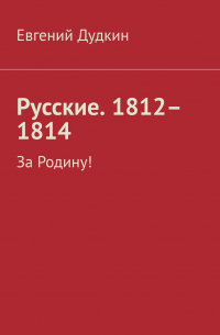 Евгений Дудкин - Русские. 1812–1814. За Родину!