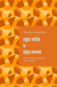 Татьяна Андреева - Про тебя и про меня. Как я училась следовать за мужчиной