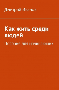 Дмитрий Иванов - Как жить среди людей. Пособие для начинающих