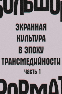  - Большой формат: экранная культура в эпоху трансмедийности. Часть 1