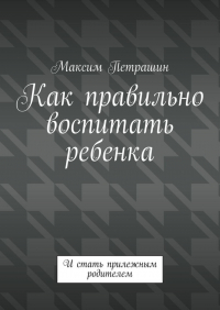 Максим Петрашин - Как правильно воспитать ребенка. И стать прилежным родителем