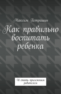 Максим Петрашин - Как правильно воспитать ребенка. И стать прилежным родителем