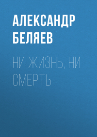 Александр Беляев - Ни жизнь, ни смерть
