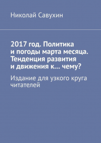 Николай Савухин - 2017 год. Политика и погоды марта месяца. Тенденция развития и движения к…чему? Издание для узкого круга читателей