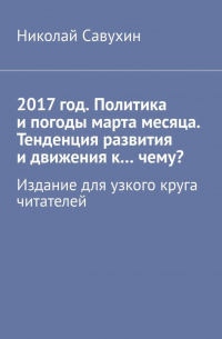 Николай Савухин - 2017 год. Политика и погоды марта месяца. Тенденция развития и движения к…чему? Издание для узкого круга читателей