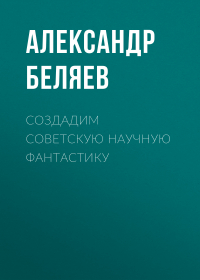 Александр Беляев - Создадим советскую научную фантастику