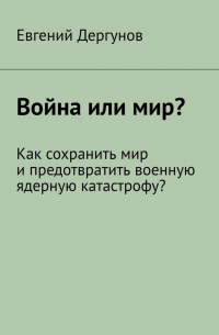 Евгений Дергунов - Война или мир? Как сохранить мир и предотвратить военную ядерную катастрофу?