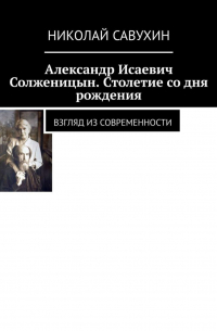 Николай Савухин - Александр Исаевич Солженицын. Столетие со дня рождения. Взгляд из современности