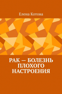 Елена Котова - Рак – болезнь плохого настроения. Советы перед началом лечения