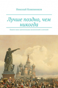 Николай Кожевников - Лучше поздно, чем никогда. Памяти моих замечательных воспитателей и учителей