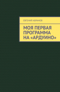 Евгений Абрамов - Моя первая программа на «Ардуино»