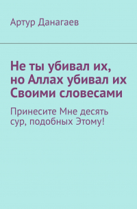 Артур Данагаев - Не ты убивал их, но Аллах убивал их Своими словесами. Принесите Мне десять сур, подобных Этому!