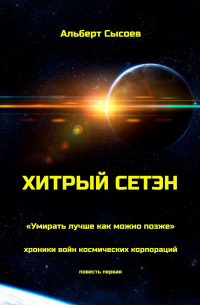 Альберт Сысоев - Хитрый Сетэн. «Умирать лучше как можно позже». Хроники войн космических корпораций. Повесть первая