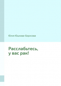 Юлия Юшкова-Борисова - Расслабьтесь, у вас рак!