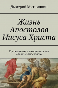 Дмитрий Митницкий - Жизнь Апостолов Иисуса Христа. Современное изложение книги «Деяния Апостолов»