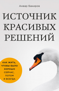 Анвар Бакиров - Источник красивых решений. Как жить, чтобы было хорошо сейчас, потом и всегда