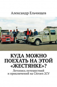 Александр Ельчищев - Куда можно поехать на этой «жестянке»? Летопись путешествий и приключений на Citroen 2CV