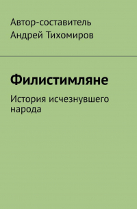 Андрей Тихомиров - Филистимляне. История исчезнувшего народа