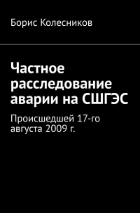 Борис Колесников - Частное расследование аварии на СШГЭС. Происшедшей 17-го августа 2009 г.