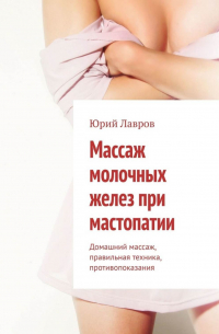 Юрий Лавров - Массаж молочных желез при мастопатии. Домашний массаж, правильная техника, противопоказания