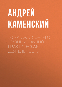 Андрей Каменский - Томас Эдисон. Его жизнь и научно-практическая деятельность