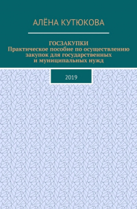 Алёна Игоревна Кутюкова - ГОСЗАКУПКИ. Практическое пособие по осуществлению закупок для государственных и муниципальных нужд. 2019