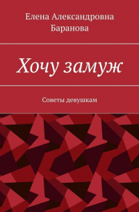 Елена Александровна Баранова - Хочу замуж. Советы девушкам