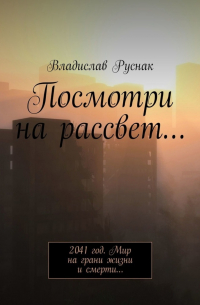 Владислав Руснак - Посмотри на рассвет… 2041 год. Мир на грани жизни и смерти…