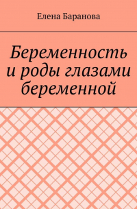 Елена Александровна Баранова - Беременность и роды глазами беременной