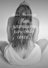 Алиса Мальтнова - Как улучшить качество секса? Популярно о сексе