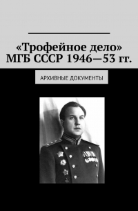 Олег Новак - «Трофейное дело» МГБ СССР 1946—53 гг. Архивные документы