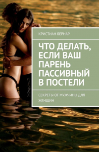 Кристиан Бернар - Что делать, если ваш парень пассивный в постели. Секреты от мужчины для женщин