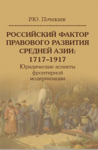 Роман Почекаев - Российский фактор правового развития Средней Азии: 1717–1917. Юридические аспекты фронтирной модернизации