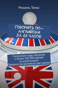 Мишель Томас - Говорить по-английски за 48 часов. Сэкономьте годы обучения и более 500 000 рублей на репетиторах! Говорите по-английски уже завтра!