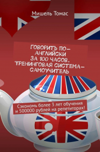 Мишель Томас - Говорить по-английски за 100 часов. Тренинговая система-самоучитель. Сэкономь более 3 лет обучения и 500000 рублей на репетиторах!