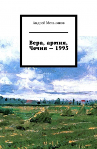 Андрей Мельников - Вера, армия, Чечня – 1995. Личное свидетельство верующего солдата о войне в Чечне 1995 г.