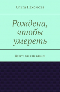 Ольга Пахомова - Рождена, чтобы умереть. Просто так я не сдамся