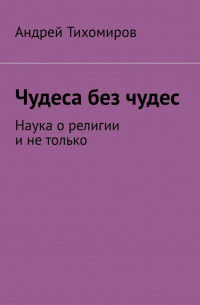 Андрей Тихомиров - Чудеса без чудес. Наука о религии и не только