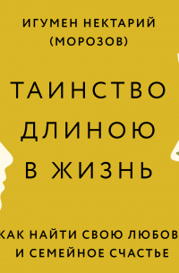 Игумен Нектарий (Морозов) - Таинство длиною в жизнь. Как найти свою любовь и семейное счастье